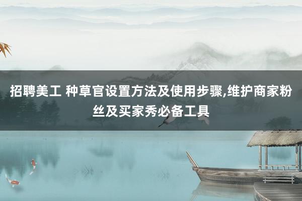   招聘美工 种草官设置方法及使用步骤,维护商家粉丝及买家秀必备工具