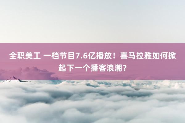   全职美工 一档节目7.6亿播放！喜马拉雅如何掀起下一个播客浪潮？