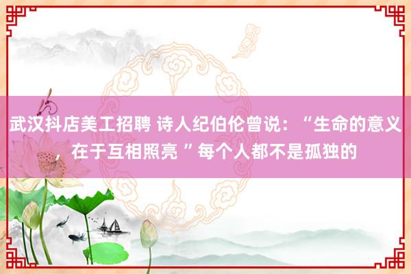 武汉抖店美工招聘 诗人纪伯伦曾说：“生命的意义，在于互相照亮 ”每个人都不是孤独的