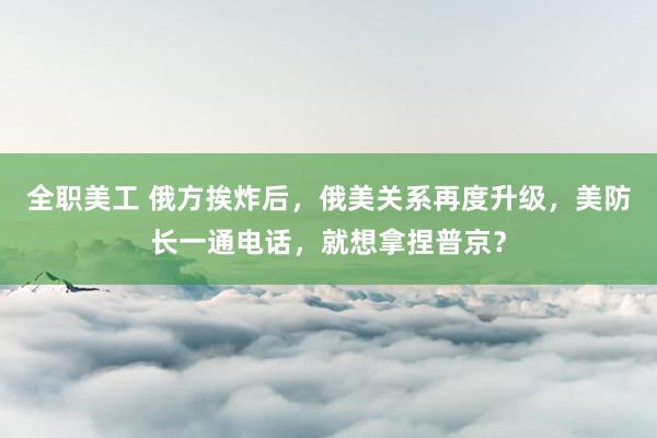 全职美工 俄方挨炸后，俄美关系再度升级，美防长一通电话，就想拿捏普京？