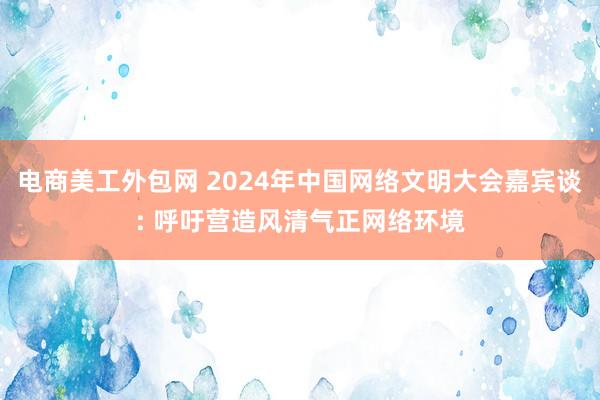 电商美工外包网 2024年中国网络文明大会嘉宾谈: 呼吁营造风清气正网络环境