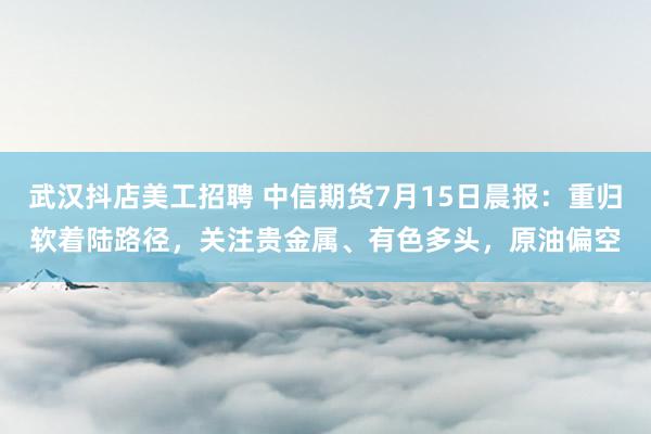 武汉抖店美工招聘 中信期货7月15日晨报：重归软着陆路径，关注贵金属、有色多头，原油偏空