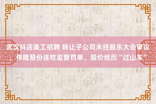   武汉抖店美工招聘 转让子公司未经股东大会审议，伟隆股份连吃监管罚单，股价经历“过山车”