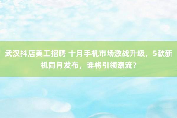 武汉抖店美工招聘 十月手机市场激战升级，5款新机同月发布，谁